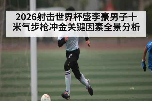 2026射击世界杯盛李豪男子十米气步枪冲金关键因素全景分析