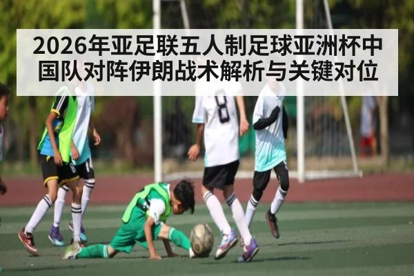 2026年亚足联五人制足球亚洲杯中国队对阵伊朗战术解析与关键对位