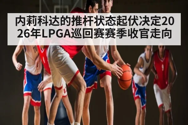 内莉科达的推杆状态起伏决定2026年LPGA巡回赛赛季收官走向