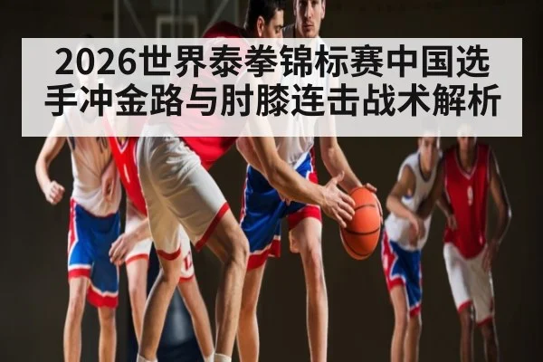 2026世界泰拳锦标赛中国选手冲金路与肘膝连击战术解析