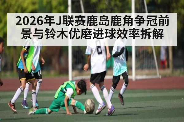 2026年J联赛鹿岛鹿角争冠前景与铃木优磨进球效率拆解